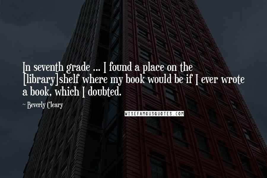 Beverly Cleary Quotes: In seventh grade ... I found a place on the [library]shelf where my book would be if I ever wrote a book, which I doubted.