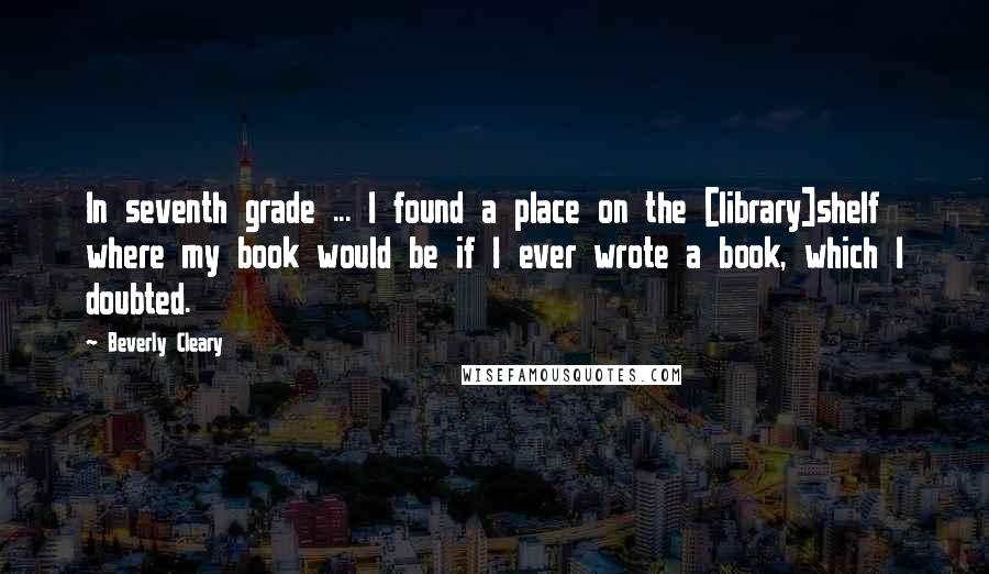 Beverly Cleary Quotes: In seventh grade ... I found a place on the [library]shelf where my book would be if I ever wrote a book, which I doubted.