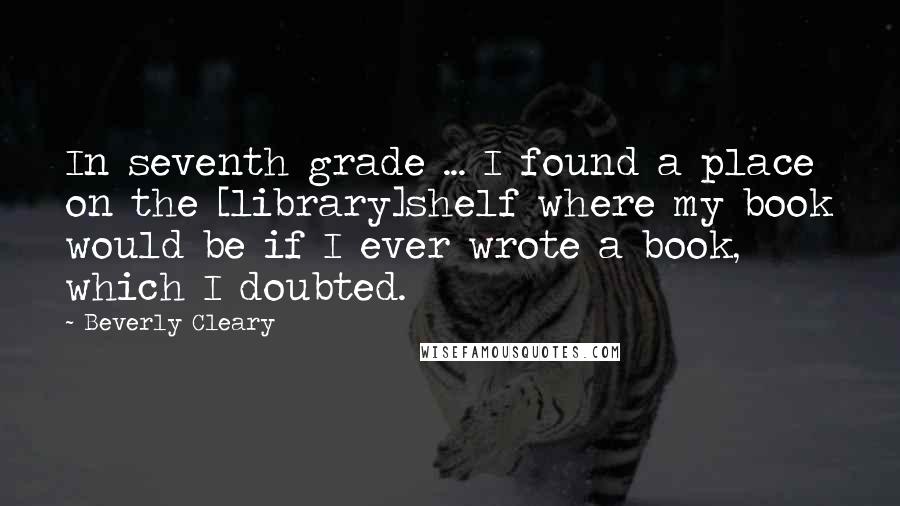 Beverly Cleary Quotes: In seventh grade ... I found a place on the [library]shelf where my book would be if I ever wrote a book, which I doubted.