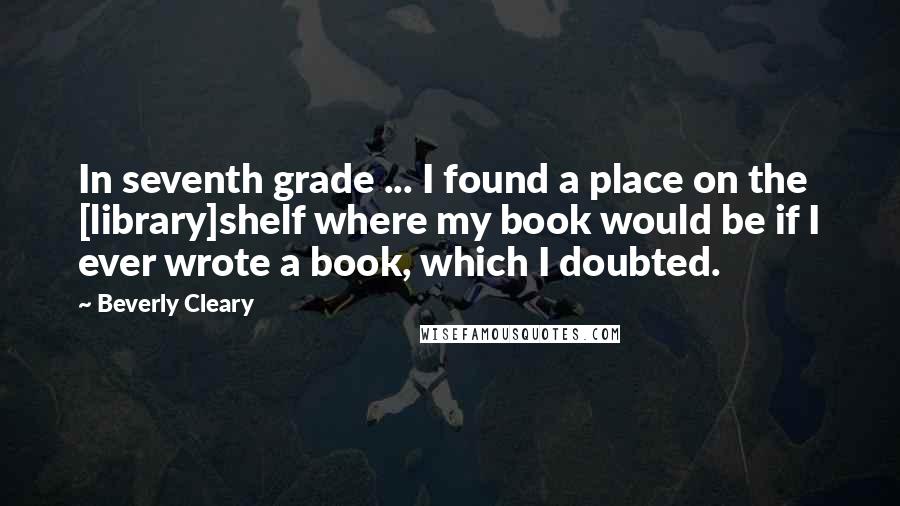 Beverly Cleary Quotes: In seventh grade ... I found a place on the [library]shelf where my book would be if I ever wrote a book, which I doubted.