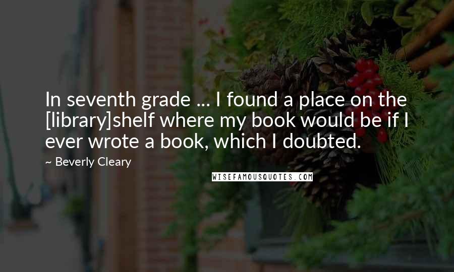 Beverly Cleary Quotes: In seventh grade ... I found a place on the [library]shelf where my book would be if I ever wrote a book, which I doubted.