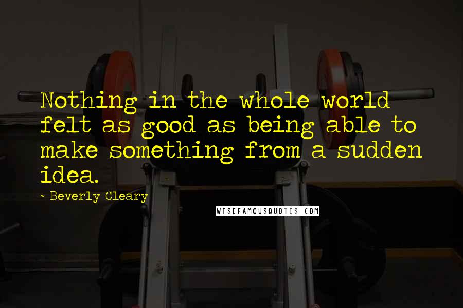 Beverly Cleary Quotes: Nothing in the whole world felt as good as being able to make something from a sudden idea.