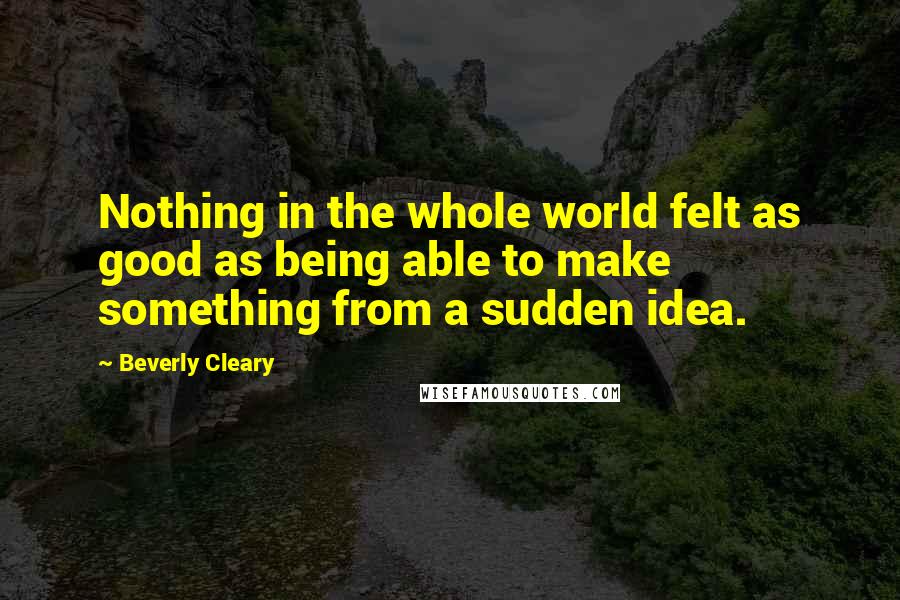 Beverly Cleary Quotes: Nothing in the whole world felt as good as being able to make something from a sudden idea.