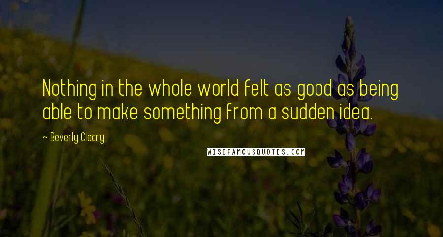 Beverly Cleary Quotes: Nothing in the whole world felt as good as being able to make something from a sudden idea.