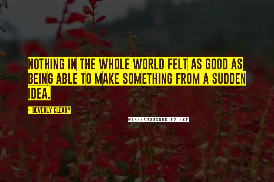 Beverly Cleary Quotes: Nothing in the whole world felt as good as being able to make something from a sudden idea.