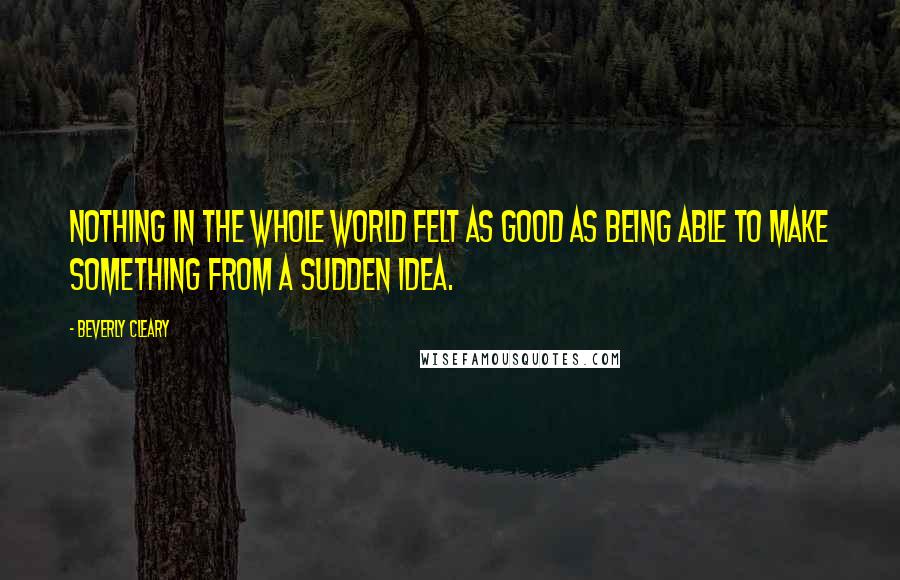 Beverly Cleary Quotes: Nothing in the whole world felt as good as being able to make something from a sudden idea.