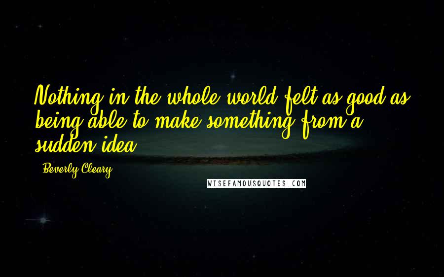 Beverly Cleary Quotes: Nothing in the whole world felt as good as being able to make something from a sudden idea.