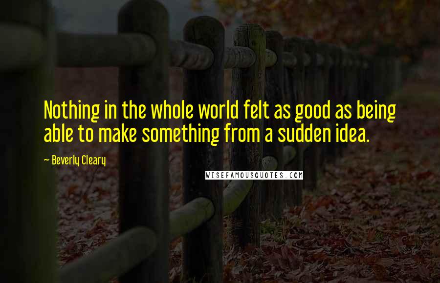 Beverly Cleary Quotes: Nothing in the whole world felt as good as being able to make something from a sudden idea.