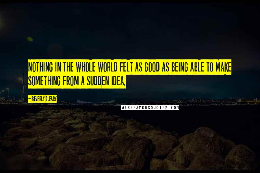 Beverly Cleary Quotes: Nothing in the whole world felt as good as being able to make something from a sudden idea.