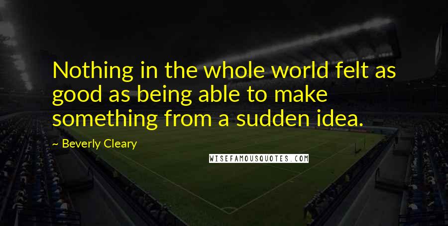 Beverly Cleary Quotes: Nothing in the whole world felt as good as being able to make something from a sudden idea.