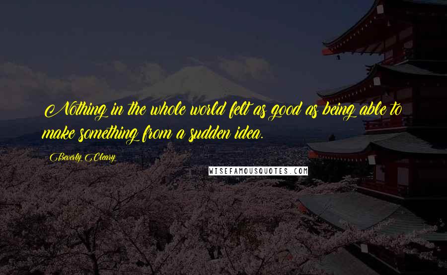Beverly Cleary Quotes: Nothing in the whole world felt as good as being able to make something from a sudden idea.