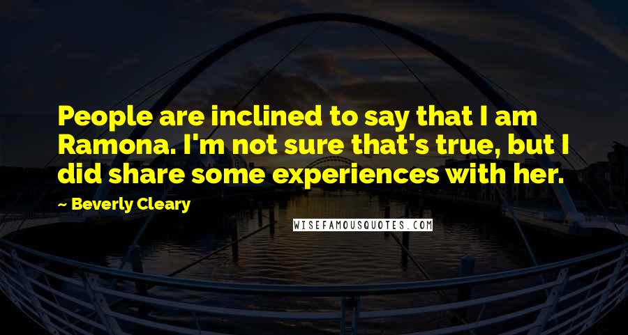 Beverly Cleary Quotes: People are inclined to say that I am Ramona. I'm not sure that's true, but I did share some experiences with her.