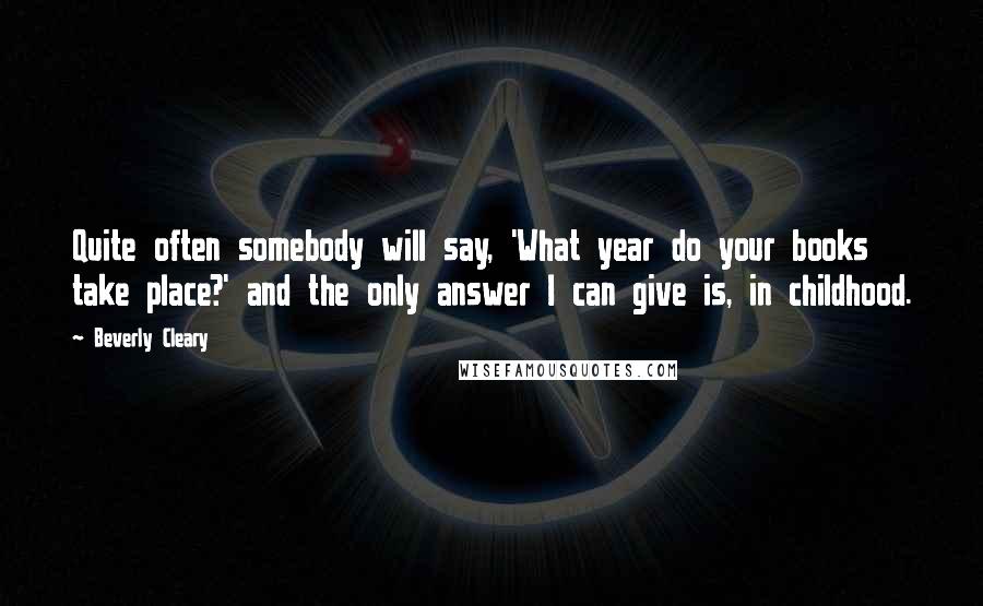 Beverly Cleary Quotes: Quite often somebody will say, 'What year do your books take place?' and the only answer I can give is, in childhood.