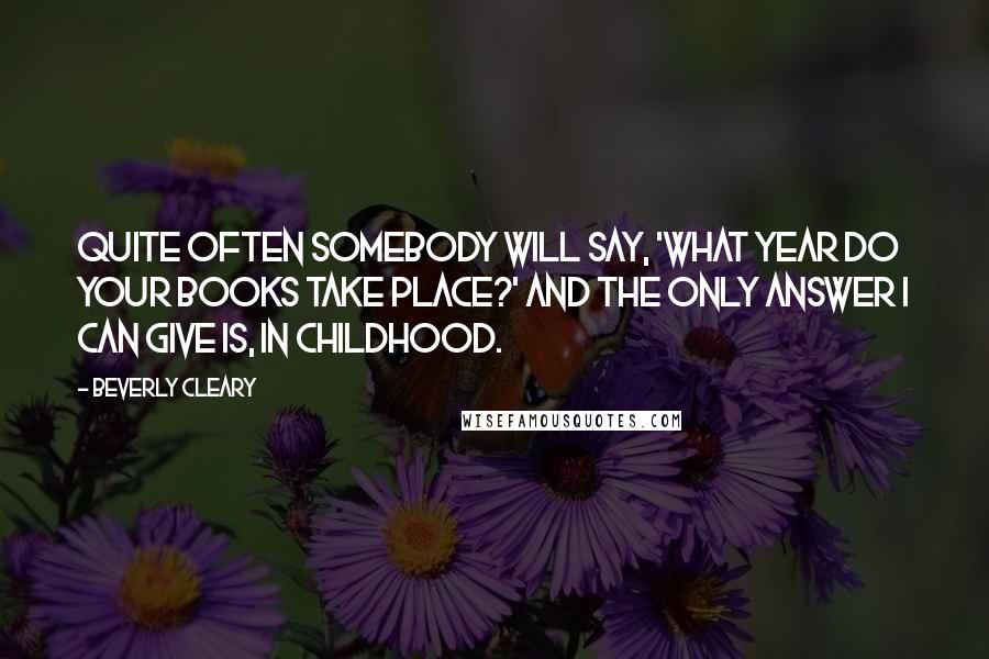 Beverly Cleary Quotes: Quite often somebody will say, 'What year do your books take place?' and the only answer I can give is, in childhood.