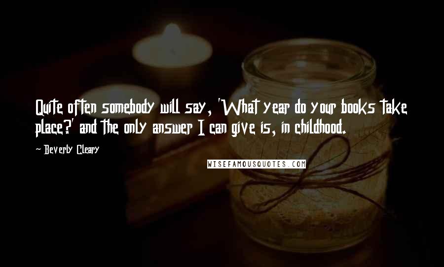 Beverly Cleary Quotes: Quite often somebody will say, 'What year do your books take place?' and the only answer I can give is, in childhood.