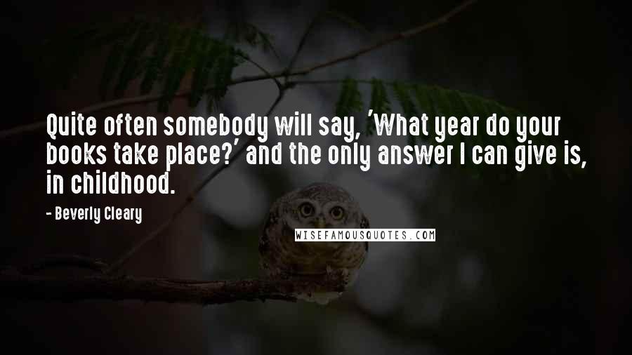 Beverly Cleary Quotes: Quite often somebody will say, 'What year do your books take place?' and the only answer I can give is, in childhood.