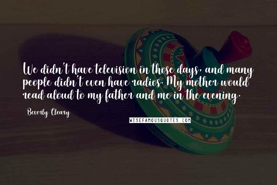 Beverly Cleary Quotes: We didn't have television in those days, and many people didn't even have radios. My mother would read aloud to my father and me in the evening.