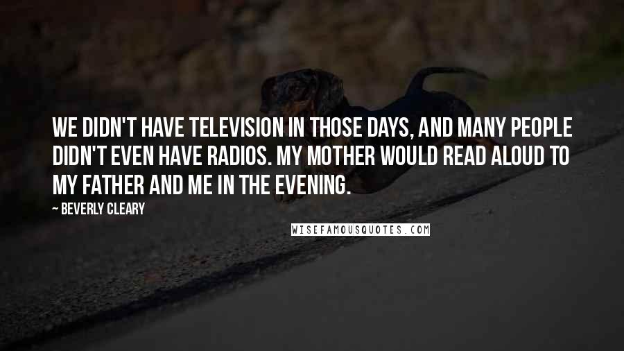 Beverly Cleary Quotes: We didn't have television in those days, and many people didn't even have radios. My mother would read aloud to my father and me in the evening.