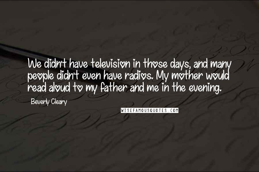 Beverly Cleary Quotes: We didn't have television in those days, and many people didn't even have radios. My mother would read aloud to my father and me in the evening.