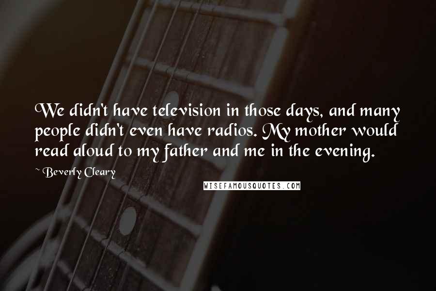 Beverly Cleary Quotes: We didn't have television in those days, and many people didn't even have radios. My mother would read aloud to my father and me in the evening.