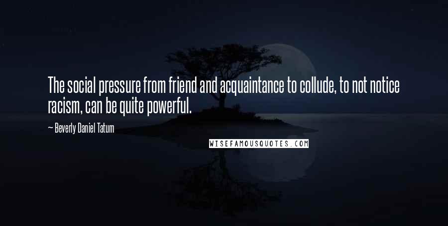 Beverly Daniel Tatum Quotes: The social pressure from friend and acquaintance to collude, to not notice racism, can be quite powerful.