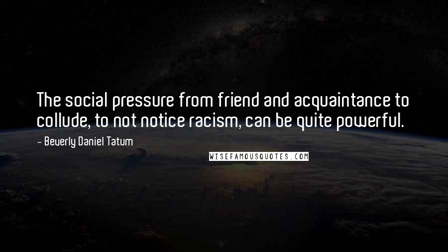 Beverly Daniel Tatum Quotes: The social pressure from friend and acquaintance to collude, to not notice racism, can be quite powerful.