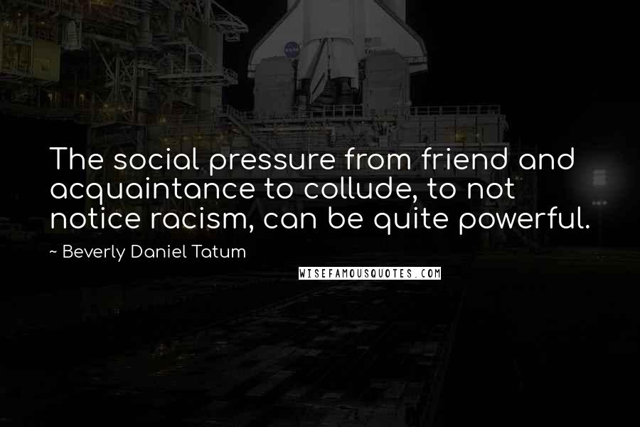 Beverly Daniel Tatum Quotes: The social pressure from friend and acquaintance to collude, to not notice racism, can be quite powerful.