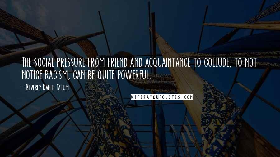 Beverly Daniel Tatum Quotes: The social pressure from friend and acquaintance to collude, to not notice racism, can be quite powerful.