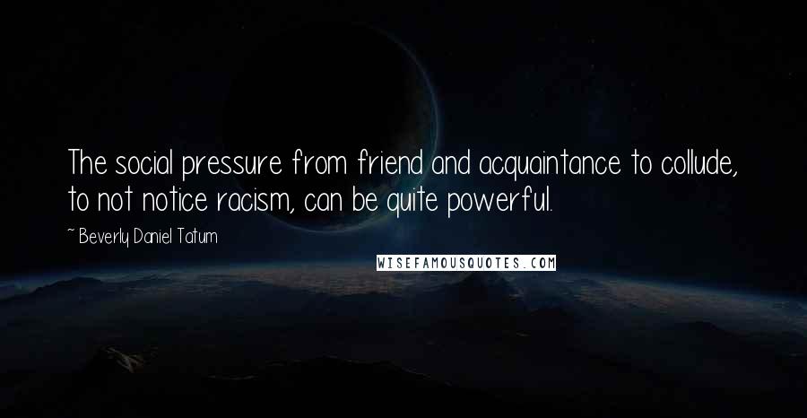 Beverly Daniel Tatum Quotes: The social pressure from friend and acquaintance to collude, to not notice racism, can be quite powerful.