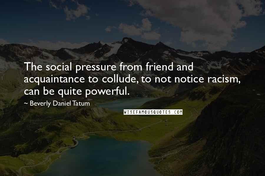 Beverly Daniel Tatum Quotes: The social pressure from friend and acquaintance to collude, to not notice racism, can be quite powerful.