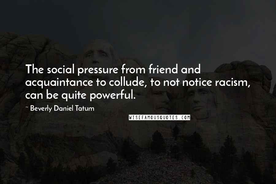 Beverly Daniel Tatum Quotes: The social pressure from friend and acquaintance to collude, to not notice racism, can be quite powerful.