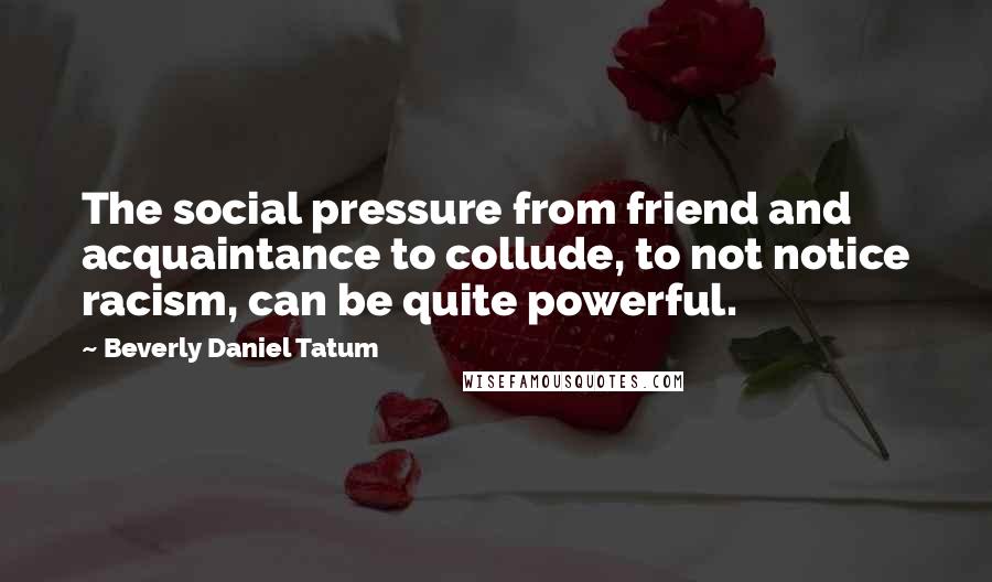 Beverly Daniel Tatum Quotes: The social pressure from friend and acquaintance to collude, to not notice racism, can be quite powerful.