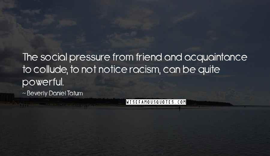 Beverly Daniel Tatum Quotes: The social pressure from friend and acquaintance to collude, to not notice racism, can be quite powerful.