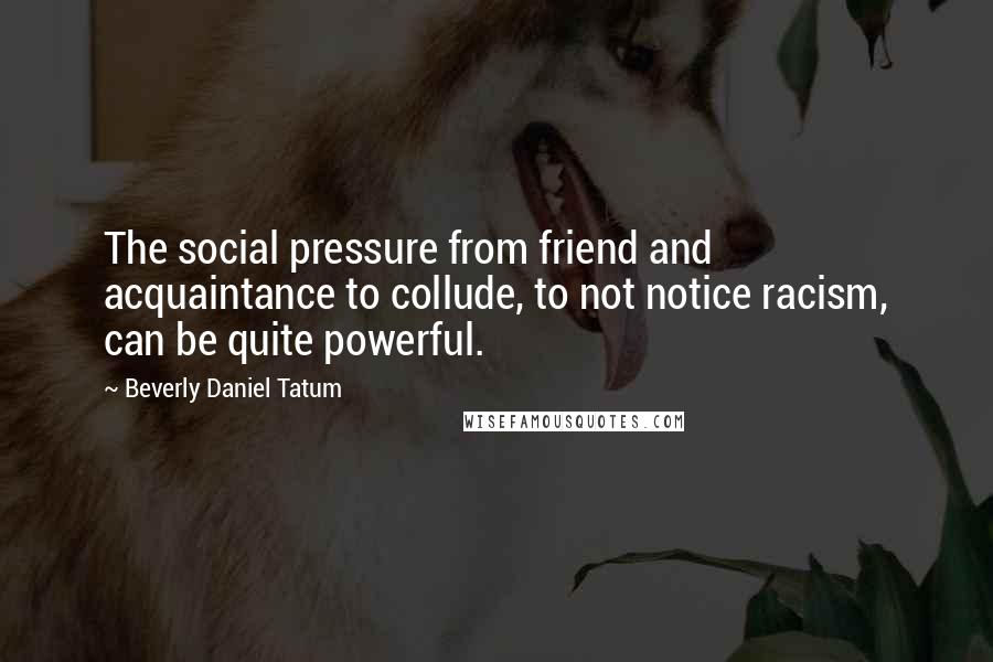 Beverly Daniel Tatum Quotes: The social pressure from friend and acquaintance to collude, to not notice racism, can be quite powerful.