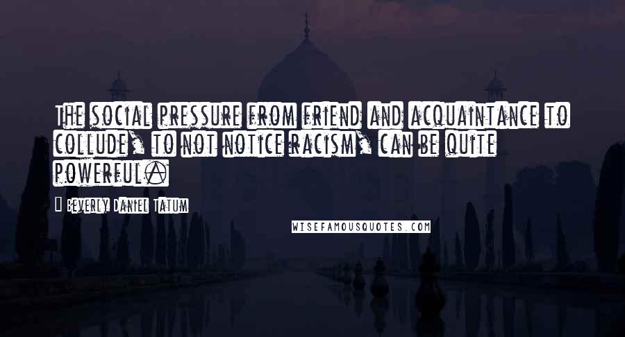 Beverly Daniel Tatum Quotes: The social pressure from friend and acquaintance to collude, to not notice racism, can be quite powerful.