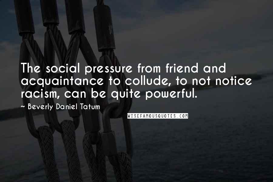 Beverly Daniel Tatum Quotes: The social pressure from friend and acquaintance to collude, to not notice racism, can be quite powerful.