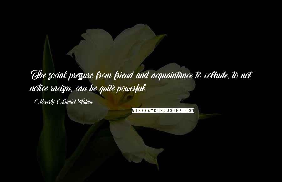 Beverly Daniel Tatum Quotes: The social pressure from friend and acquaintance to collude, to not notice racism, can be quite powerful.