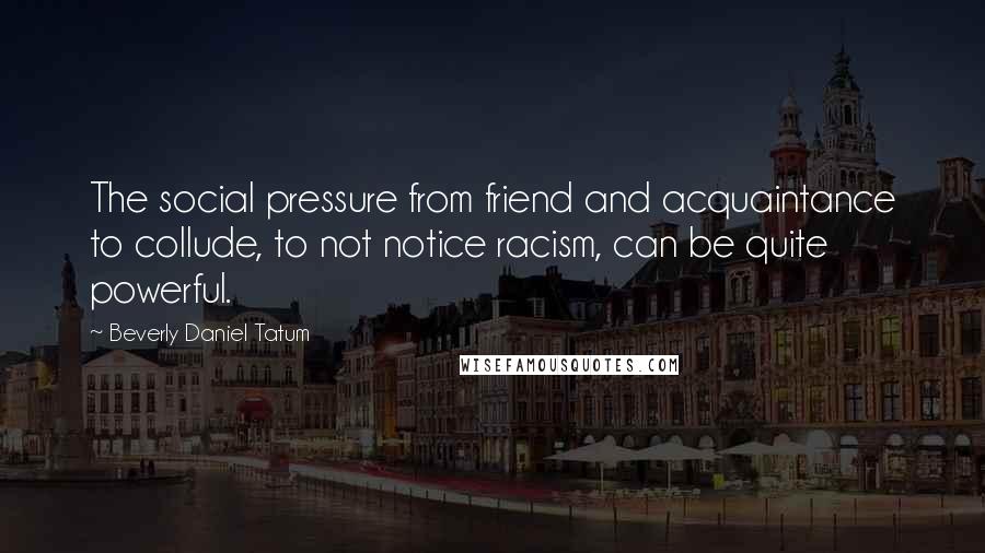 Beverly Daniel Tatum Quotes: The social pressure from friend and acquaintance to collude, to not notice racism, can be quite powerful.