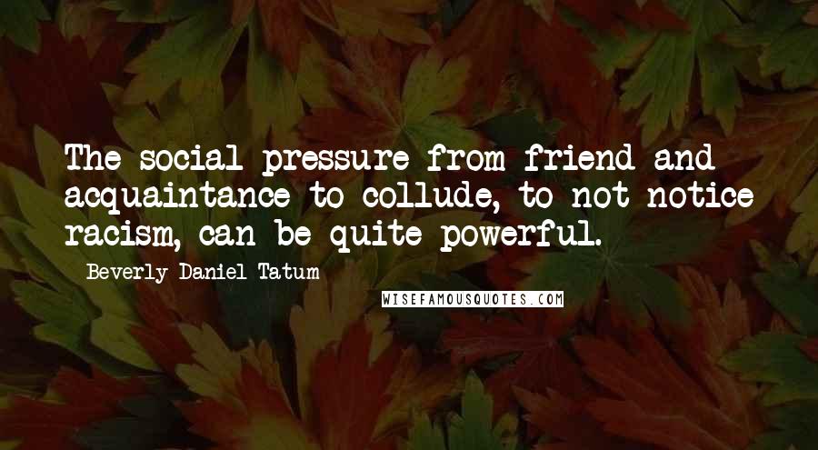 Beverly Daniel Tatum Quotes: The social pressure from friend and acquaintance to collude, to not notice racism, can be quite powerful.