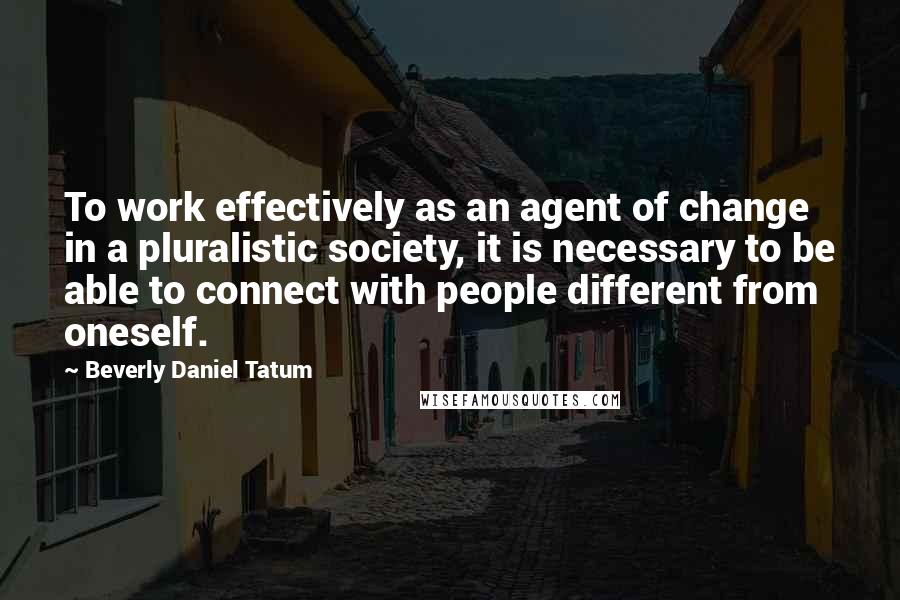 Beverly Daniel Tatum Quotes: To work effectively as an agent of change in a pluralistic society, it is necessary to be able to connect with people different from oneself.