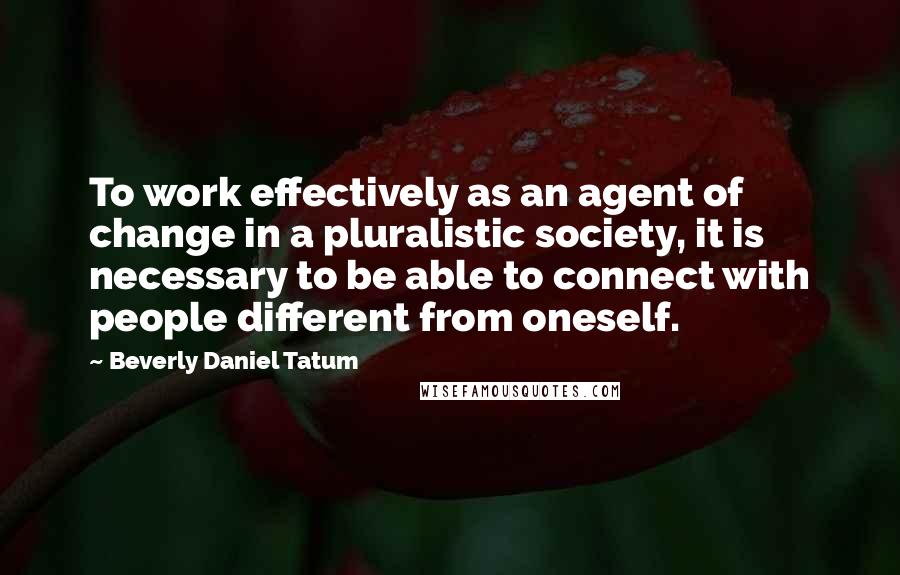 Beverly Daniel Tatum Quotes: To work effectively as an agent of change in a pluralistic society, it is necessary to be able to connect with people different from oneself.