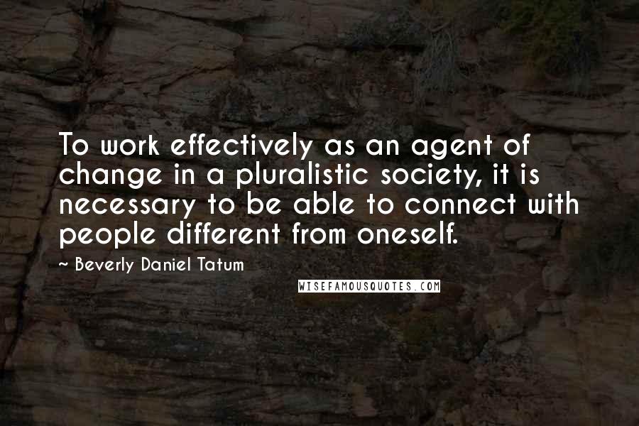 Beverly Daniel Tatum Quotes: To work effectively as an agent of change in a pluralistic society, it is necessary to be able to connect with people different from oneself.