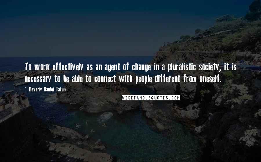 Beverly Daniel Tatum Quotes: To work effectively as an agent of change in a pluralistic society, it is necessary to be able to connect with people different from oneself.