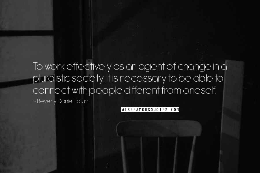 Beverly Daniel Tatum Quotes: To work effectively as an agent of change in a pluralistic society, it is necessary to be able to connect with people different from oneself.