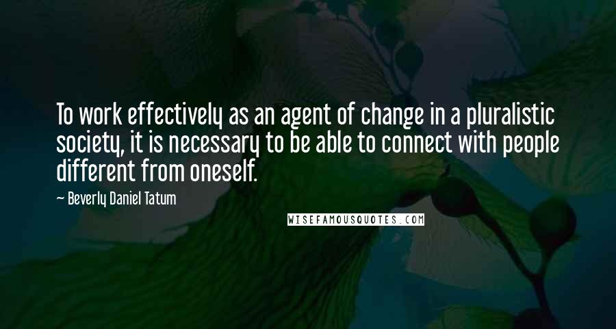 Beverly Daniel Tatum Quotes: To work effectively as an agent of change in a pluralistic society, it is necessary to be able to connect with people different from oneself.