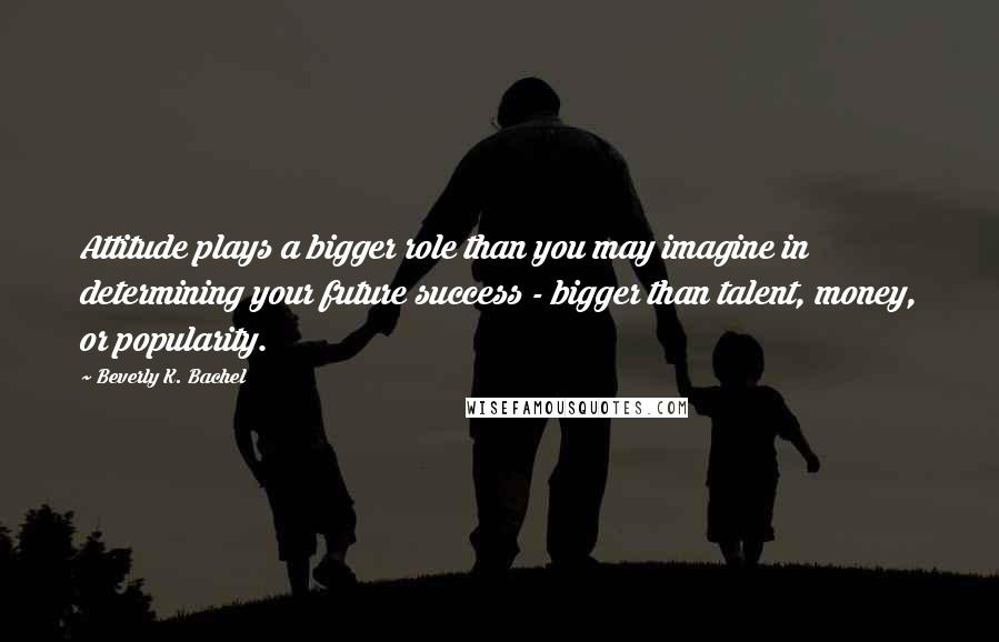 Beverly K. Bachel Quotes: Attitude plays a bigger role than you may imagine in determining your future success - bigger than talent, money, or popularity.