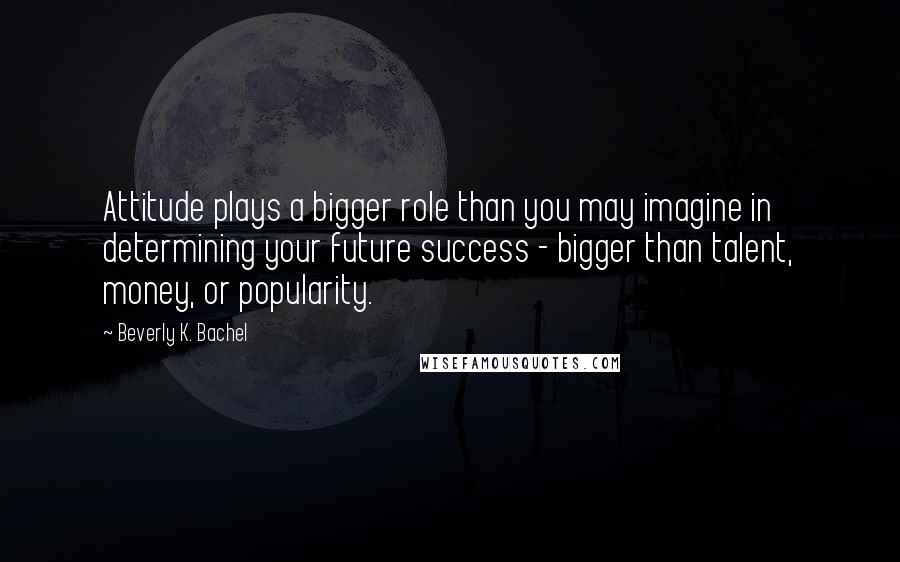 Beverly K. Bachel Quotes: Attitude plays a bigger role than you may imagine in determining your future success - bigger than talent, money, or popularity.