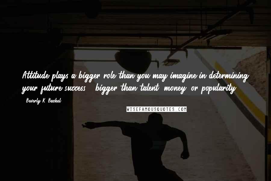 Beverly K. Bachel Quotes: Attitude plays a bigger role than you may imagine in determining your future success - bigger than talent, money, or popularity.