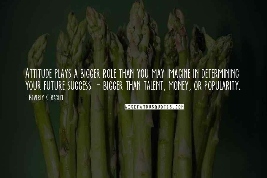 Beverly K. Bachel Quotes: Attitude plays a bigger role than you may imagine in determining your future success - bigger than talent, money, or popularity.