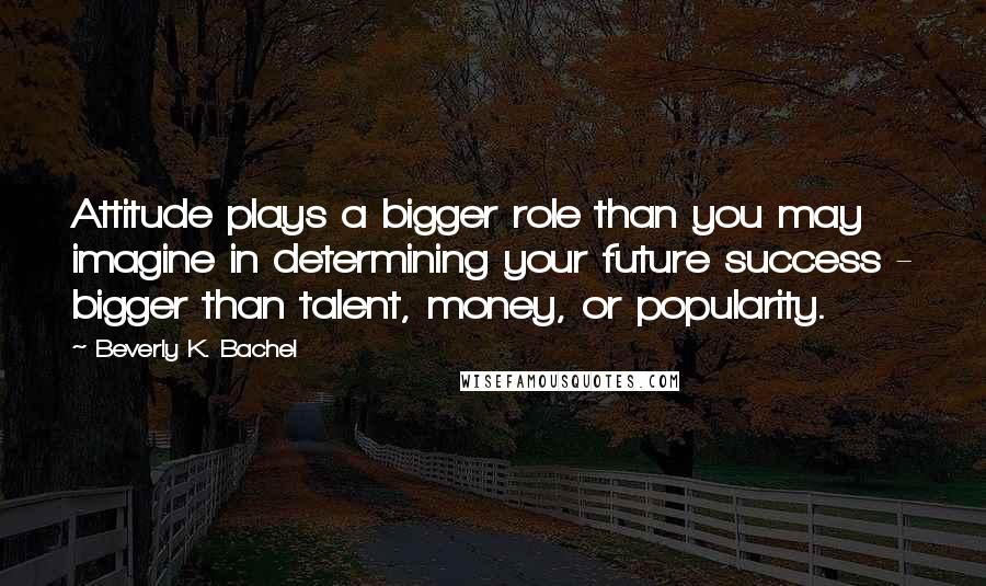 Beverly K. Bachel Quotes: Attitude plays a bigger role than you may imagine in determining your future success - bigger than talent, money, or popularity.